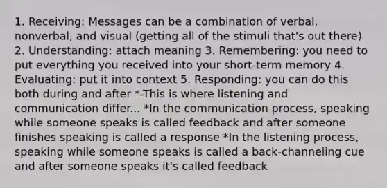 1. Receiving: Messages can be a combination of verbal, nonverbal, and visual (getting all of the stimuli that's out there) 2. Understanding: attach meaning 3. Remembering: you need to put everything you received into your short-term memory 4. Evaluating: put it into context 5. Responding: you can do this both during and after *-This is where listening and communication differ... *In the communication process, speaking while someone speaks is called feedback and after someone finishes speaking is called a response *In the listening process, speaking while someone speaks is called a back-channeling cue and after someone speaks it's called feedback