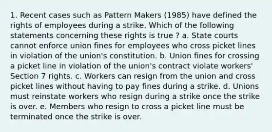 1. Recent cases such as Pattern Makers (1985) have defined the rights of employees during a strike. Which of the following statements concerning these rights is true ? a. State courts cannot enforce union fines for employees who cross picket lines in violation of the union's constitution. b. Union fines for crossing a picket line in violation of the union's contract violate workers' Section 7 rights. c. Workers can resign from the union and cross picket lines without having to pay fines during a strike. d. Unions must reinstate workers who resign during a strike once the strike is over. e. Members who resign to cross a picket line must be terminated once the strike is over.