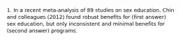 1. In a recent meta-analysis of 89 studies on sex education, Chin and colleagues (2012) found robust benefits for (first answer) sex education, but only inconsistent and minimal benefits for (second answer) programs.