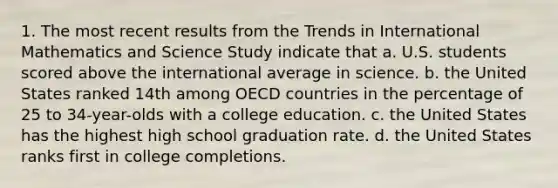 1. The most recent results from the Trends in International Mathematics and Science Study indicate that a. U.S. students scored above the international average in science. b. the United States ranked 14th among OECD countries in the percentage of 25 to 34-year-olds with a college education. c. the United States has the highest high school graduation rate. d. the United States ranks first in college completions.