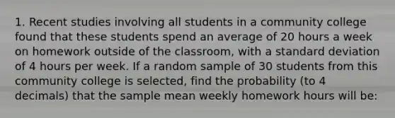 1. Recent studies involving all students in a community college found that these students spend an average of 20 hours a week on homework outside of the classroom, with a <a href='https://www.questionai.com/knowledge/kqGUr1Cldy-standard-deviation' class='anchor-knowledge'>standard deviation</a> of 4 hours per week. If a random sample of 30 students from this community college is selected, find the probability (to 4 decimals) that the <a href='https://www.questionai.com/knowledge/keKcOe7KmA-sample-mean' class='anchor-knowledge'>sample mean</a> weekly homework hours will be: