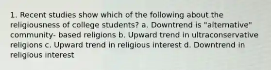 1. Recent studies show which of the following about the religiousness of college students? a. Downtrend is "alternative" community- based religions b. Upward trend in ultraconservative religions c. Upward trend in religious interest d. Downtrend in religious interest