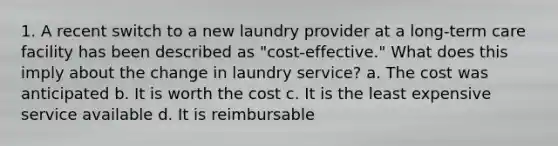 1. A recent switch to a new laundry provider at a long-term care facility has been described as "cost-effective." What does this imply about the change in laundry service? a. The cost was anticipated b. It is worth the cost c. It is the least expensive service available d. It is reimbursable