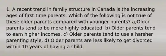 1. A recent trend in family structure in Canada is the increasing ages of first-time parents. Which of the following is not true of these older parents compared with younger parents? a)Older parents tend to be more highly educated. b) Older parents tend to earn higher incomes. c) Older parents tend to use a harsher parenting style. d) Older parents are less likely to get divorced within 10 years of having a child.