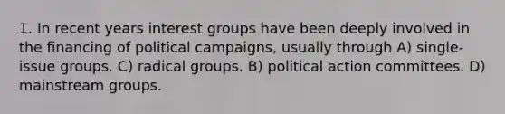 1. In recent years interest groups have been deeply involved in the financing of political campaigns, usually through A) single-issue groups. C) radical groups. B) political action committees. D) mainstream groups.