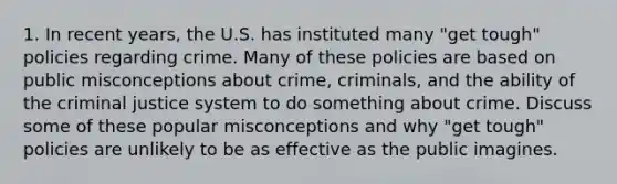 1. In recent years, the U.S. has instituted many "get tough" policies regarding crime. Many of these policies are based on public misconceptions about crime, criminals, and the ability of <a href='https://www.questionai.com/knowledge/kuANd41CrG-the-criminal-justice-system' class='anchor-knowledge'>the criminal justice system</a> to do something about crime. Discuss some of these popular misconceptions and why "get tough" policies are unlikely to be as effective as the public imagines.