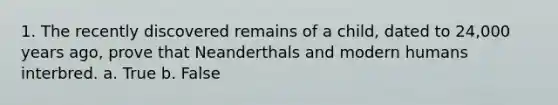 1. The recently discovered remains of a child, dated to 24,000 years ago, prove that Neanderthals and modern humans interbred. a. True b. False