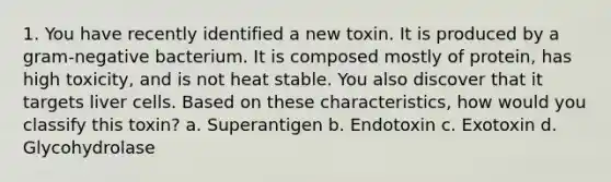 1. You have recently identified a new toxin. It is produced by a gram-negative bacterium. It is composed mostly of protein, has high toxicity, and is not heat stable. You also discover that it targets liver cells. Based on these characteristics, how would you classify this toxin? a. Superantigen b. Endotoxin c. Exotoxin d. Glycohydrolase