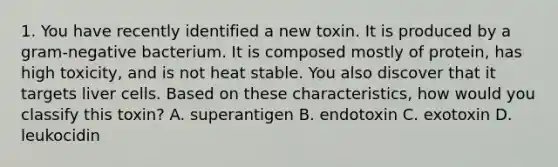 1. You have recently identified a new toxin. It is produced by a gram-negative bacterium. It is composed mostly of protein, has high toxicity, and is not heat stable. You also discover that it targets liver cells. Based on these characteristics, how would you classify this toxin? A. superantigen B. endotoxin C. exotoxin D. leukocidin