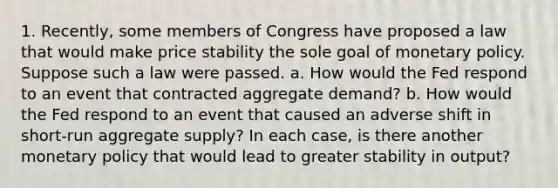 1. Recently, some members of Congress have proposed a law that would make price stability the sole goal of monetary policy. Suppose such a law were passed. a. How would the Fed respond to an event that contracted aggregate demand? b. How would the Fed respond to an event that caused an adverse shift in short-run aggregate supply? In each case, is there another monetary policy that would lead to greater stability in output?