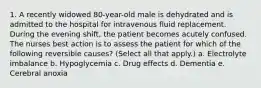 1. A recently widowed 80-year-old male is dehydrated and is admitted to the hospital for intravenous fluid replacement. During the evening shift, the patient becomes acutely confused. The nurses best action is to assess the patient for which of the following reversible causes? (Select all that apply.) a. Electrolyte imbalance b. Hypoglycemia c. Drug effects d. Dementia e. Cerebral anoxia