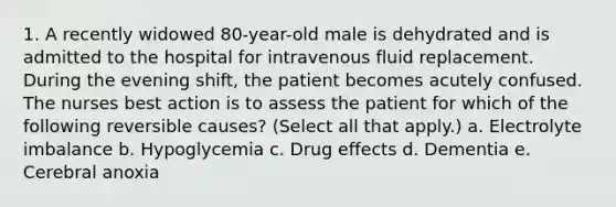 1. A recently widowed 80-year-old male is dehydrated and is admitted to the hospital for intravenous fluid replacement. During the evening shift, the patient becomes acutely confused. The nurses best action is to assess the patient for which of the following reversible causes? (Select all that apply.) a. Electrolyte imbalance b. Hypoglycemia c. Drug effects d. Dementia e. Cerebral anoxia