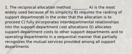 1. The reciprocal allocation method ________. A) is the most widely used because of its simplicity B) requires the ranking of support departments in the order that the allocation is to proceed C) fully incorporates interdepartmental relationships into the support-department cost allocations D) allocates support-department costs to other support departments and to operating departments in a sequential manner that partially recognizes the mutual services provided among all support departments