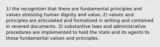 1) the recognition that there are fundamental principles and values stressing human dignity and value. 2) values and principles are articulated and formalized in writing and contained in revered documents. 3) substantive laws and administrative procedures are implemented to hold the state and its agents to those fundamental values and principles.