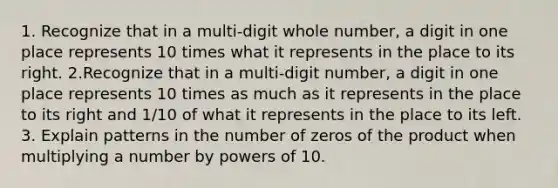 1. Recognize that in a multi-digit whole number, a digit in one place represents 10 times what it represents in the place to its right. 2.Recognize that in a multi-digit number, a digit in one place represents 10 times as much as it represents in the place to its right and 1/10 of what it represents in the place to its left. 3. Explain patterns in the number of zeros of the product when multiplying a number by powers of 10.