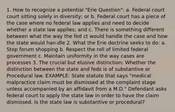 1. How to recognize a potential "Erie Question": a. Federal court court sitting solely in diversity; or b. Federal court has a piece of the case where no federal law applies and need to decide whether a state law applies; and c. There is something different between what the way the fed ct would handle the case and how the state would han-dle 2. What the Erie doctrine seeks to do: a. Stop forum shopping b. Respect the roll of limited federal government c. Maintain uniformity in the way cases are processes 3. The crucial but elusive distinction: Whether the distinction between the state and feds is of substantive or Procedural law. EXAMPLE: State statute that says "medical malpractice claim must be dismissed at the complaint stage unless accompanied by an affidavit from a M.D." Defendant asks federal court to apply the state law in order to have the claim dismissed. Is the state law is substantive or procedural?