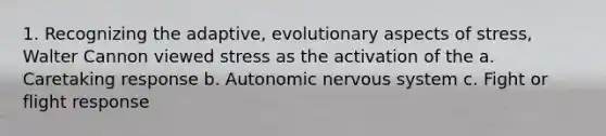 1. Recognizing the adaptive, evolutionary aspects of stress, Walter Cannon viewed stress as the activation of the a. Caretaking response b. Autonomic nervous system c. Fight or flight response