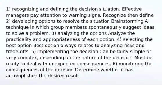 1) recognizing and defining the decision situation. Effective managers pay attention to warning signs. Recognize then define 2) developing options to resolve the situation Brainstorming A technique in which group members spontaneously suggest ideas to solve a problem. 3) analyzing the options Analyze the practicality and appropriateness of each option. 4) selecting the best option Best option always relates to analyzing risks and trade-offs. 5) implementing the decision Can be fairly simple or very complex, depending on the nature of the decision. Must be ready to deal with unexpected consequences. 6) monitoring the consequences of the decision Determine whether it has accomplished the desired result.