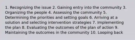 1. Recognizing the issue 2. Gaining entry into the community 3. Organizing the people 4. Assessing the community 5. Determining the priorities and setting goals 6. Arriving at a solution and selecting intervention strategies 7. Implementing the plan 8. Evaluating the outcomes of the plan of action 9. Maintaining the outcomes in the community 10. Looping back