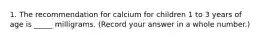 1. The recommendation for calcium for children 1 to 3 years of age is _____ milligrams. (Record your answer in a whole number.)