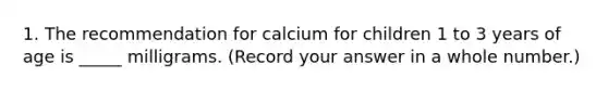 1. The recommendation for calcium for children 1 to 3 years of age is _____ milligrams. (Record your answer in a whole number.)