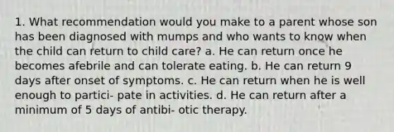 1. What recommendation would you make to a parent whose son has been diagnosed with mumps and who wants to know when the child can return to child care? a. He can return once he becomes afebrile and can tolerate eating. b. He can return 9 days after onset of symptoms. c. He can return when he is well enough to partici- pate in activities. d. He can return after a minimum of 5 days of antibi- otic therapy.