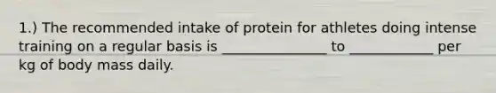 1.) The recommended intake of protein for athletes doing intense training on a regular basis is _______________ to ____________ per kg of body mass daily.