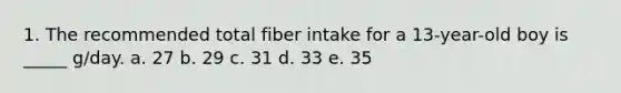 1. The recommended total fiber intake for a 13-year-old boy is _____ g/day. a. 27 b. 29 c. 31 d. 33 e. 35