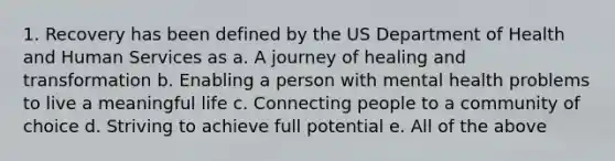 1. Recovery has been defined by the US Department of Health and Human Services as a. A journey of healing and transformation b. Enabling a person with mental health problems to live a meaningful life c. Connecting people to a community of choice d. Striving to achieve full potential e. All of the above