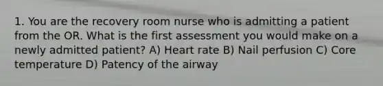 1. You are the recovery room nurse who is admitting a patient from the OR. What is the first assessment you would make on a newly admitted patient? A) Heart rate B) Nail perfusion C) Core temperature D) Patency of the airway