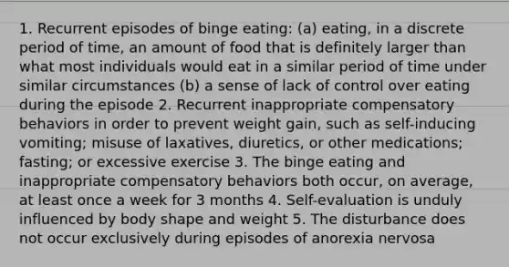 1. Recurrent episodes of binge eating: (a) eating, in a discrete period of time, an amount of food that is definitely larger than what most individuals would eat in a similar period of time under similar circumstances (b) a sense of lack of control over eating during the episode 2. Recurrent inappropriate compensatory behaviors in order to prevent weight gain, such as self-inducing vomiting; misuse of laxatives, diuretics, or other medications; fasting; or excessive exercise 3. The binge eating and inappropriate compensatory behaviors both occur, on average, at least once a week for 3 months 4. Self-evaluation is unduly influenced by body shape and weight 5. The disturbance does not occur exclusively during episodes of anorexia nervosa