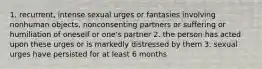 1. recurrent, intense sexual urges or fantasies involving nonhuman objects, nonconsenting partners or suffering or humiliation of oneself or one's partner 2. the person has acted upon these urges or is markedly distressed by them 3. sexual urges have persisted for at least 6 months