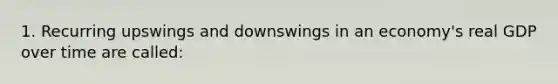 1. Recurring upswings and downswings in an economy's real GDP over time are called: