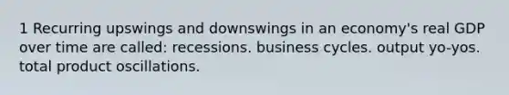 1 Recurring upswings and downswings in an economy's real GDP over time are called: recessions. business cycles. output yo-yos. total product oscillations.