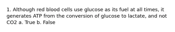 1. Although red blood cells use glucose as its fuel at all times, it generates ATP from the conversion of glucose to lactate, and not CO2 a. True b. False