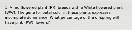 1. A red flowered plant (RR) breeds with a White flowered plant (WW). The gene for petal color in these plants expresses incomplete dominance. What percentage of the offspring will have pink (RW) flowers?