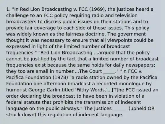 1. "In Red Lion Broadcasting v. FCC (1969), the justices heard a challenge to an FCC policy requiring radio and television broadcasters to discuss public issues on their stations and to provide fair coverage to each side of those issues. This policy was widely known as the fairness doctrine. The government thought it was necessary to ensure that all viewpoints could be expressed in light of the limited number of broadcast frequencies." "Red Lion Broadcasting ...argued that the policy cannot be justified by the fact that a limited number of broadcast frequencies exist because the same holds for daily newspapers: they too are small in number....The Court _____." "In FCC v. Pacifica Foundation (1978) "a radio station owned by the Pacifica Foundation one afternoon broadcast a recorded monologue by humorist George Carlin titled 'Filthy Words.'...[T]he FCC issued an order declaring the broadcast to have been in violation of a federal statute that prohibits the transmission of indecent language on the public airways." The justices ______ (upheld OR struck down) this regulation of indecent language.