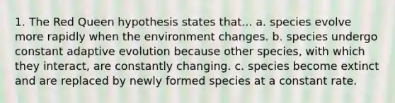 1. The Red Queen hypothesis states that... a. species evolve more rapidly when the environment changes. b. species undergo constant adaptive evolution because other species, with which they interact, are constantly changing. c. species become extinct and are replaced by newly formed species at a constant rate.