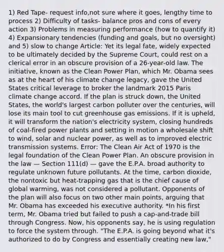 1) Red Tape- request info,not sure where it goes, lengthy time to process 2) Difficulty of tasks- balance pros and cons of every action 3) Problems in measuring performance (how to quantify it) 4) Expansionary tendencies (funding and goals, but no oversight) and 5) slow to change Article: Yet its legal fate, widely expected to be ultimately decided by the Supreme Court, could rest on a clerical error in an obscure provision of a 26-year-old law. The initiative, known as the Clean Power Plan, which Mr. Obama sees as at the heart of his climate change legacy, gave the United States critical leverage to broker the landmark 2015 Paris climate change accord. If the plan is struck down, the United States, the world's largest carbon polluter over the centuries, will lose its main tool to cut greenhouse gas emissions. If it is upheld, it will transform the nation's electricity system, closing hundreds of coal-fired power plants and setting in motion a wholesale shift to wind, solar and nuclear power, as well as to improved electric transmission systems. Error: The Clean Air Act of 1970 is the legal foundation of the Clean Power Plan. An obscure provision in the law — Section 111(d) — gave the E.P.A. broad authority to regulate unknown future pollutants. At the time, carbon dioxide, the nontoxic but heat-trapping gas that is the chief cause of global warming, was not considered a pollutant. Opponents of the plan will also focus on two other main points, arguing that Mr. Obama has exceeded his executive authority. *In his first term, Mr. Obama tried but failed to push a cap-and-trade bill through Congress. Now, his opponents say, he is using regulation to force the system through. "The E.P.A. is going beyond what it's authorized to do by Congress and essentially creating new law,"