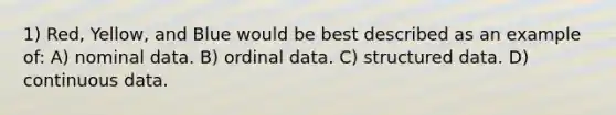 1) Red, Yellow, and Blue would be best described as an example of: A) nominal data. B) ordinal data. C) structured data. D) continuous data.