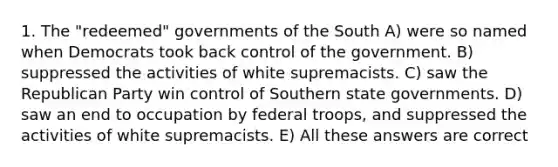 1. The "redeemed" governments of the South A) were so named when Democrats took back control of the government. B) suppressed the activities of white supremacists. C) saw the Republican Party win control of Southern state governments. D) saw an end to occupation by federal troops, and suppressed the activities of white supremacists. E) All these answers are correct