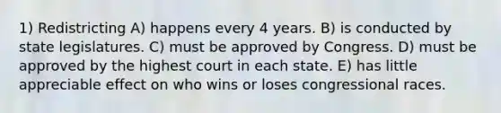 1) Redistricting A) happens every 4 years. B) is conducted by state legislatures. C) must be approved by Congress. D) must be approved by the highest court in each state. E) has little appreciable effect on who wins or loses congressional races.