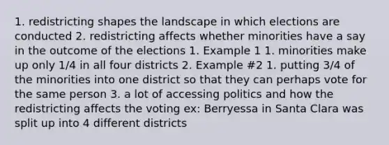 1. redistricting shapes the landscape in which elections are conducted 2. redistricting affects whether minorities have a say in the outcome of the elections 1. Example 1 1. minorities make up only 1/4 in all four districts 2. Example #2 1. putting 3/4 of the minorities into one district so that they can perhaps vote for the same person 3. a lot of accessing politics and how the redistricting affects the voting ex: Berryessa in Santa Clara was split up into 4 different districts