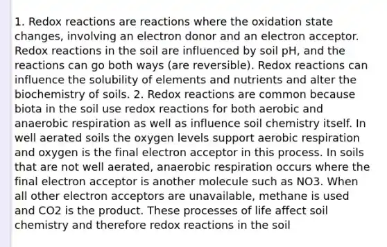 1. Redox reactions are reactions where the oxidation state changes, involving an electron donor and an electron acceptor. Redox reactions in the soil are influenced by soil pH, and the reactions can go both ways (are reversible). Redox reactions can influence the solubility of elements and nutrients and alter the biochemistry of soils. 2. Redox reactions are common because biota in the soil use redox reactions for both aerobic and anaerobic respiration as well as influence soil chemistry itself. In well aerated soils the oxygen levels support aerobic respiration and oxygen is the final electron acceptor in this process. In soils that are not well aerated, anaerobic respiration occurs where the final electron acceptor is another molecule such as NO3. When all other electron acceptors are unavailable, methane is used and CO2 is the product. These processes of life affect soil chemistry and therefore redox reactions in the soil