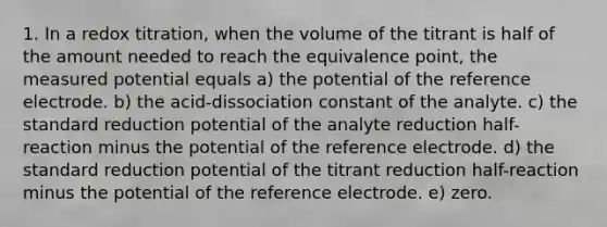 1. In a redox titration, when the volume of the titrant is half of the amount needed to reach the equivalence point, the measured potential equals a) the potential of the reference electrode. b) the acid-dissociation constant of the analyte. c) the standard reduction potential of the analyte reduction half-reaction minus the potential of the reference electrode. d) the standard reduction potential of the titrant reduction half-reaction minus the potential of the reference electrode. e) zero.