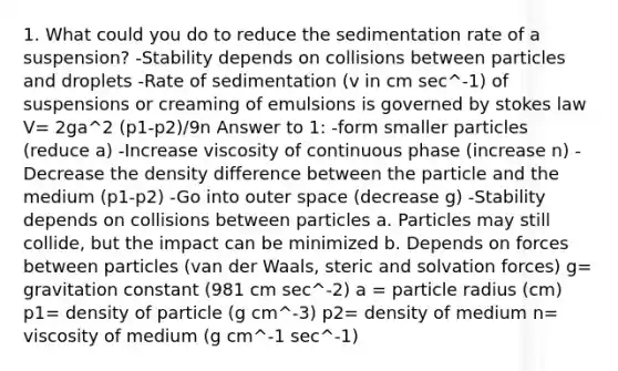 1. What could you do to reduce the sedimentation rate of a suspension? -Stability depends on collisions between particles and droplets -Rate of sedimentation (v in cm sec^-1) of suspensions or creaming of emulsions is governed by stokes law V= 2ga^2 (p1-p2)/9n Answer to 1: -form smaller particles (reduce a) -Increase viscosity of continuous phase (increase n) -Decrease the density difference between the particle and the medium (p1-p2) -Go into outer space (decrease g) -Stability depends on collisions between particles a. Particles may still collide, but the impact can be minimized b. Depends on forces between particles (van der Waals, steric and solvation forces) g= gravitation constant (981 cm sec^-2) a = particle radius (cm) p1= density of particle (g cm^-3) p2= density of medium n= viscosity of medium (g cm^-1 sec^-1)