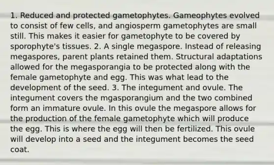 1. Reduced and protected gametophytes. Gameophytes evolved to consist of few cells, and angiosperm gametophytes are small still. This makes it easier for gametophyte to be covered by sporophyte's tissues. 2. A single megaspore. Instead of releasing megaspores, parent plants retained them. Structural adaptations allowed for the megasporangia to be protected along with the female gametophyte and egg. This was what lead to the development of the seed. 3. The integument and ovule. The integument covers the mgasporangium and the two combined form an immature ovule. In this ovule the megaspore allows for the production of the female gametophyte which will produce the egg. This is where the egg will then be fertilized. This ovule will develop into a seed and the integument becomes the seed coat.