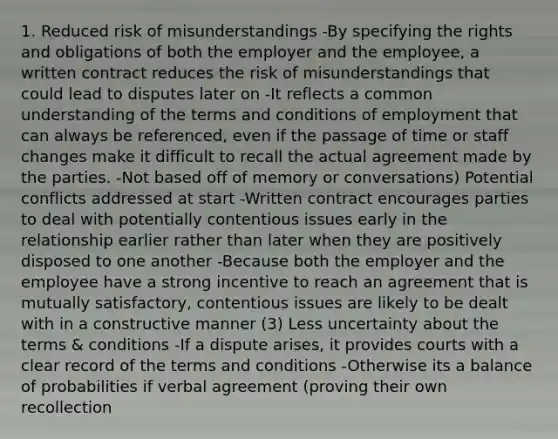 1. Reduced risk of misunderstandings -By specifying the rights and obligations of both the employer and the employee, a written contract reduces the risk of misunderstandings that could lead to disputes later on -It reflects a common understanding of the terms and conditions of employment that can always be referenced, even if the passage of time or staff changes make it difficult to recall the actual agreement made by the parties. -Not based off of memory or conversations) Potential conflicts addressed at start -Written contract encourages parties to deal with potentially contentious issues early in the relationship earlier rather than later when they are positively disposed to one another -Because both the employer and the employee have a strong incentive to reach an agreement that is mutually satisfactory, contentious issues are likely to be dealt with in a constructive manner (3) Less uncertainty about the terms & conditions -If a dispute arises, it provides courts with a clear record of the terms and conditions -Otherwise its a balance of probabilities if verbal agreement (proving their own recollection