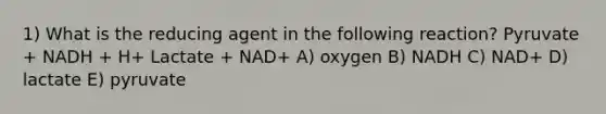 1) What is the reducing agent in the following reaction? Pyruvate + NADH + H+ Lactate + NAD+ A) oxygen B) NADH C) NAD+ D) lactate E) pyruvate