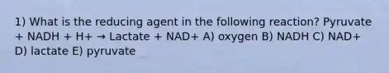 1) What is the reducing agent in the following reaction? Pyruvate + NADH + H+ → Lactate + NAD+ A) oxygen B) NADH C) NAD+ D) lactate E) pyruvate